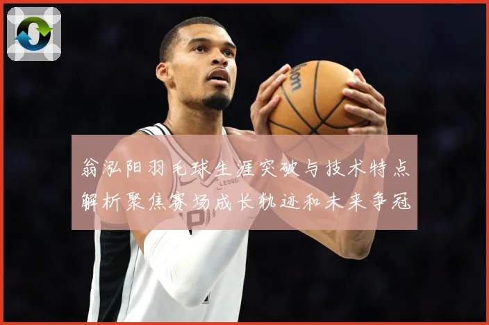 翁泓阳羽毛球生涯突破与技术特点解析聚焦赛场成长轨迹和未来争冠前景