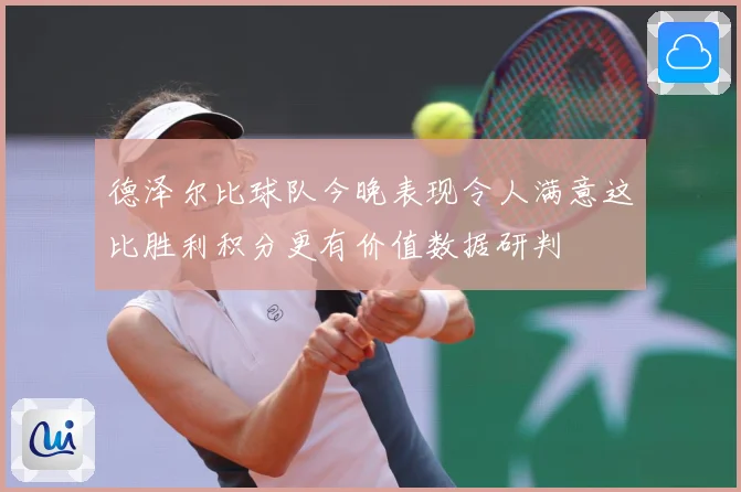 德泽尔比球队今晚表现令人满意这比胜利积分更有价值数据研判