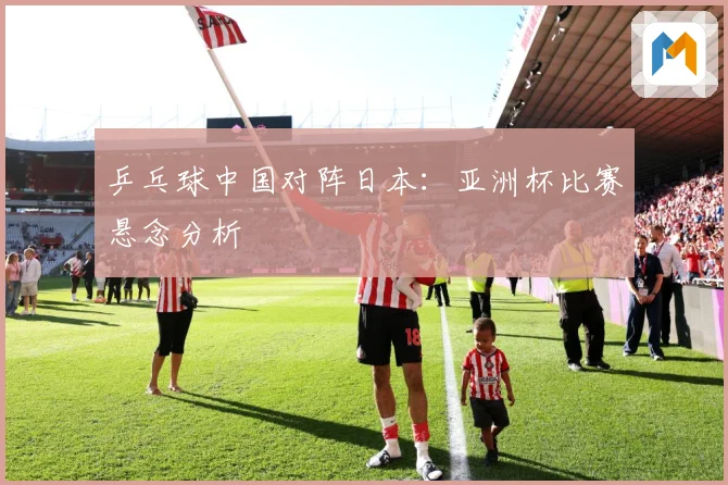 乒乓球中国对阵日本：亚洲杯比赛悬念分析