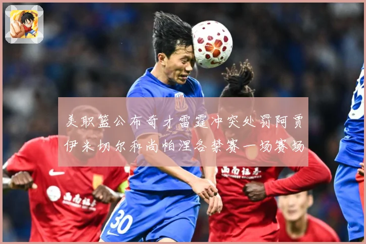 美职篮公布奇才雷霆冲突处罚阿贾伊米切尔和尚帕涅各禁赛一场赛场复盘
