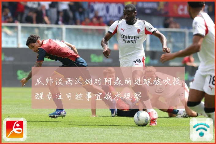 瓜帅谈西汉姆对阿森纳进球被吹提醒专注可控事宜战术观察