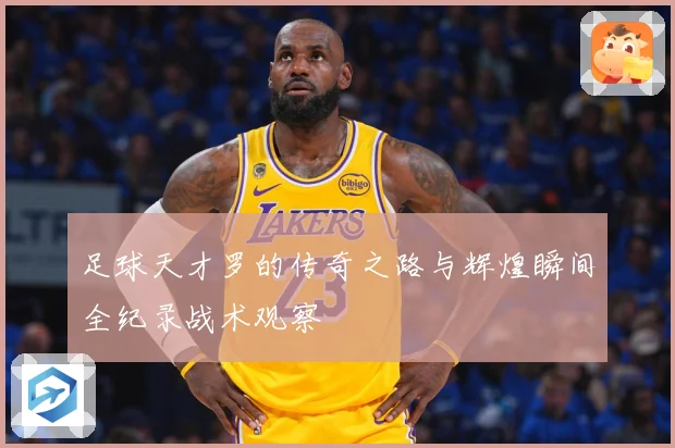 足球天才罗的传奇之路与辉煌瞬间全纪录战术观察