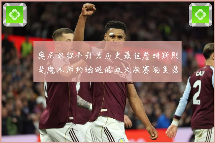 奥尼尔称乔丹为历史最佳詹姆斯则是魔术师约翰逊的放大版赛场复盘
