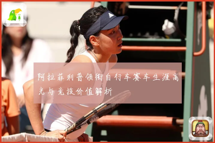 阿拉菲利普领衔自行车赛车生涯高光与竞技价值解析