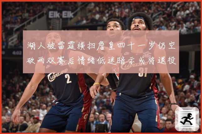 湖人被雷霆横扫詹皇四十一岁仍空砍两双赛后情绪低迷暗示或将退役赛场复盘