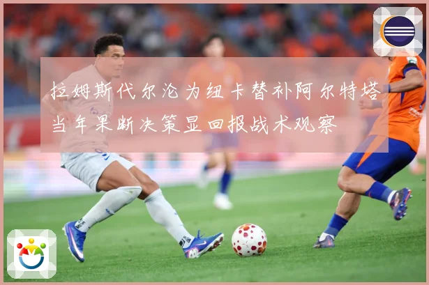 拉姆斯代尔沦为纽卡替补阿尔特塔当年果断决策显回报战术观察