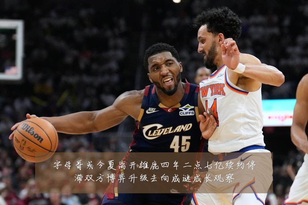 字母哥或今夏离开雄鹿四年二点七亿续约停滞双方博弈升级去向成谜成长观察